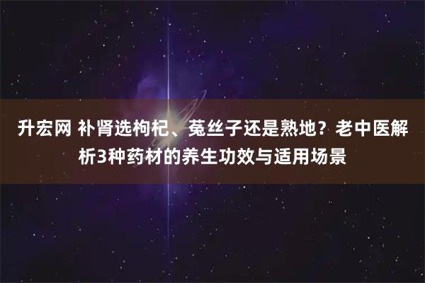 升宏网 补肾选枸杞、菟丝子还是熟地？老中医解析3种药材的养生功效与适用场景