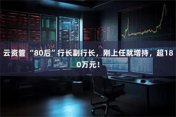 云资管 “80后”行长副行长，刚上任就增持，超180万元！