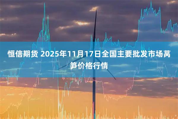 恒信期货 2025年11月17日全国主要批发市场莴笋价格行情