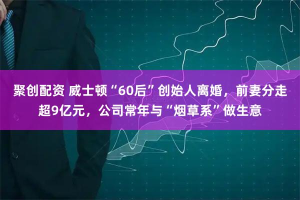 聚创配资 威士顿“60后”创始人离婚，前妻分走超9亿元，公司常年与“烟草系”做生意