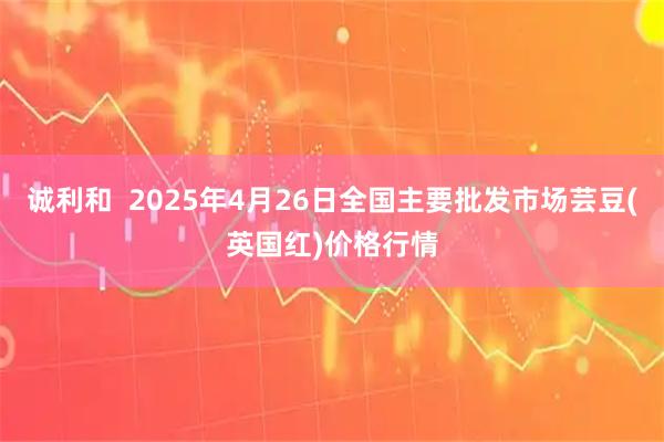 诚利和  2025年4月26日全国主要批发市场芸豆(英国红)价格行情