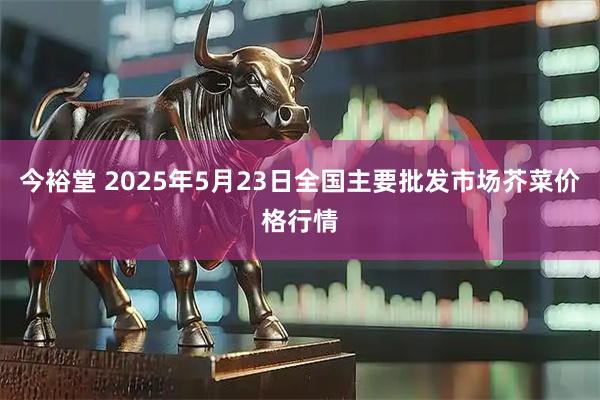 今裕堂 2025年5月23日全国主要批发市场芥菜价格行情