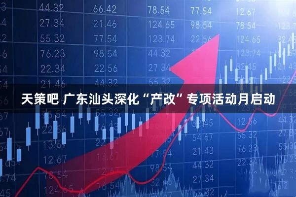 天策吧 广东汕头深化“产改”专项活动月启动