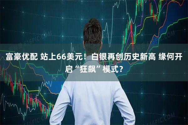 富豪优配 站上66美元！白银再创历史新高 缘何开启“狂飙”模式？