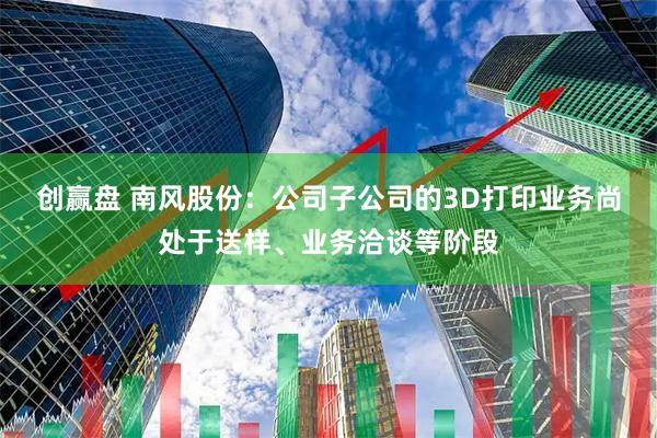 创赢盘 南风股份：公司子公司的3D打印业务尚处于送样、业务洽谈等阶段