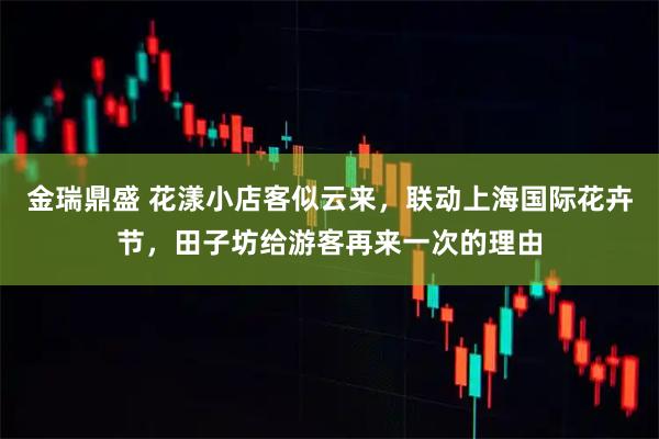 金瑞鼎盛 花漾小店客似云来，联动上海国际花卉节，田子坊给游客再来一次的理由