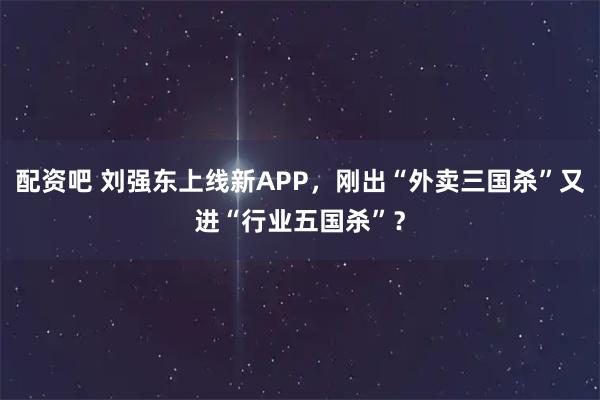 配资吧 刘强东上线新APP，刚出“外卖三国杀”又进“行业五国杀”？