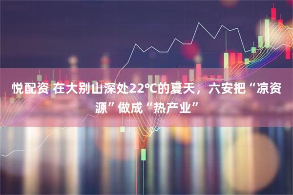 悦配资 在大别山深处22℃的夏天，六安把“凉资源”做成“热产业”